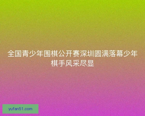 全国青少年围棋公开赛深圳圆满落幕少年棋手风采尽显
