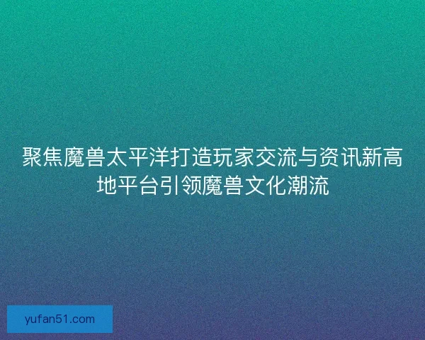 聚焦魔兽太平洋打造玩家交流与资讯新高地平台引领魔兽文化潮流