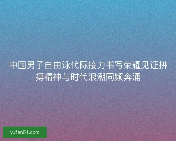 中国男子自由泳代际接力书写荣耀见证拼搏精神与时代浪潮同频奔涌