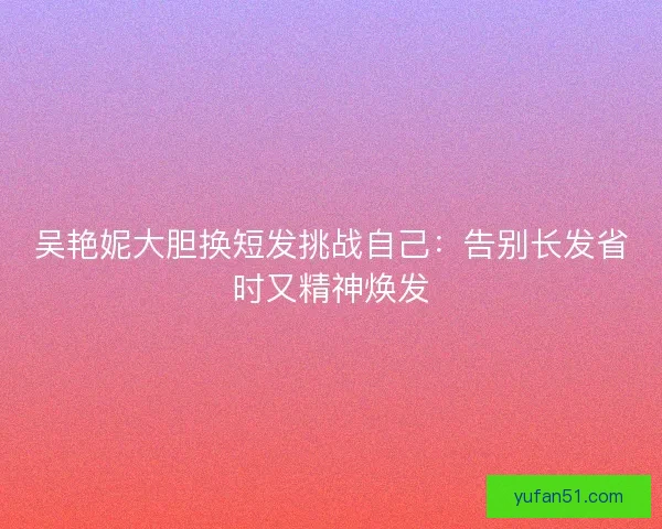吴艳妮大胆换短发挑战自己：告别长发省时又精神焕发