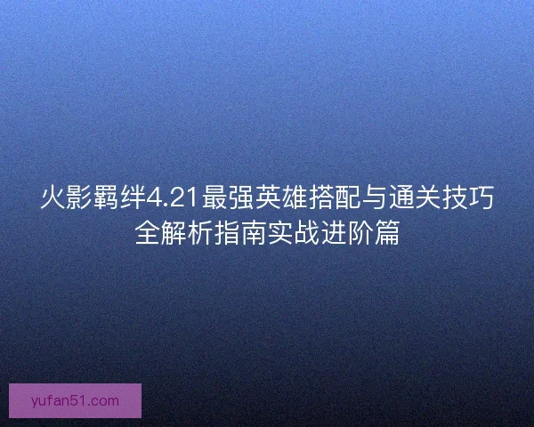 火影羁绊4.21最强英雄搭配与通关技巧全解析指南实战进阶篇