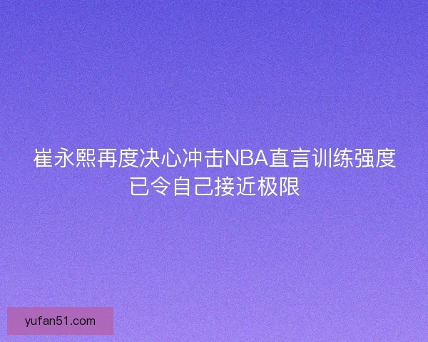 崔永熙再度决心冲击NBA直言训练强度已令自己接近极限 崔永熙再度决心冲击NBA直言训练强度已令自己接近极限