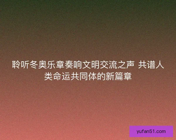 聆听冬奥乐章奏响文明交流之声 共谱人类命运共同体的新篇章