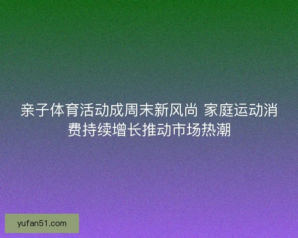 亲子体育活动成周末新风尚 家庭运动消费持续增长推动市场热潮 亲子体育活动成周末新风尚 家庭运动消费持续增长推动市场热潮