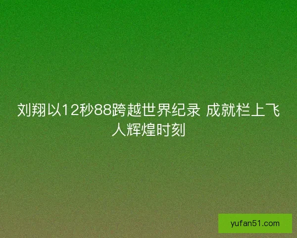 刘翔以12秒88跨越世界纪录 成就栏上飞人辉煌时刻 刘翔以12秒88跨越世界纪录 成就栏上飞人辉煌时刻