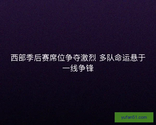西部季后赛席位争夺激烈 多队命运悬于一线争锋 西部季后赛席位争夺激烈 多队命运悬于一线争锋