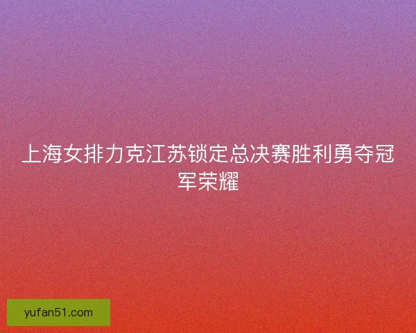 上海女排力克江苏锁定总决赛胜利勇夺冠军荣耀 上海女排力克江苏锁定总决赛胜利勇夺冠军荣耀
