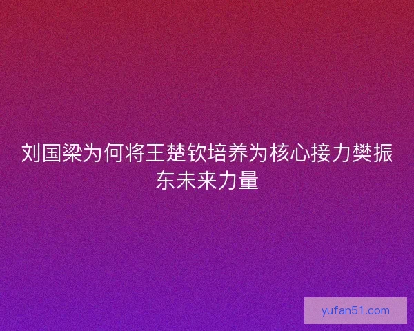 刘国梁为何将王楚钦培养为核心接力樊振东未来力量 刘国梁为何将王楚钦培养为核心接力樊振东未来力量