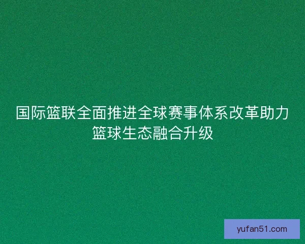国际篮联全面推进全球赛事体系改革助力篮球生态融合升级 国际篮联全面推进全球赛事体系改革助力篮球生态融合升级