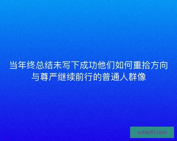 当年终总结未写下成功他们如何重拾方向与尊严继续前行的普通人群像 当年终总结未写下成功他们如何重拾方向与尊严继续前行的普通人群像