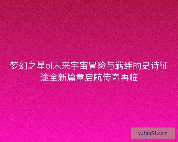 梦幻之星ol未来宇宙冒险与羁绊的史诗征途全新篇章启航传奇再临