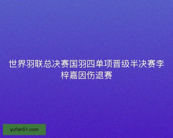 世界羽联总决赛国羽四单项晋级半决赛李梓嘉因伤退赛 世界羽联总决赛国羽四单项晋级半决赛李梓嘉因伤退赛