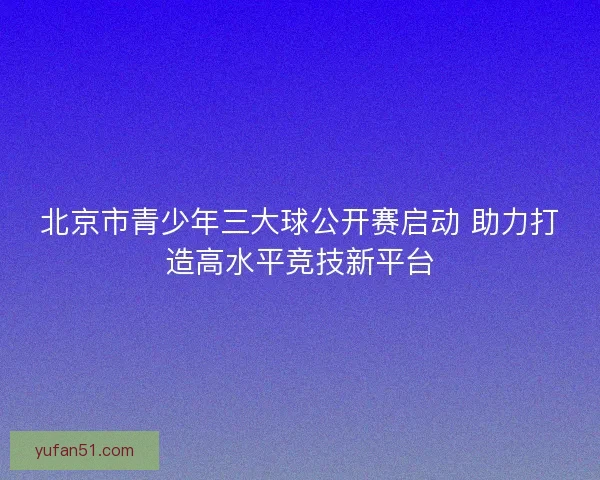 北京市青少年三大球公开赛启动 助力打造高水平竞技新平台 北京市青少年三大球公开赛启动 助力打造高水平竞技新平台