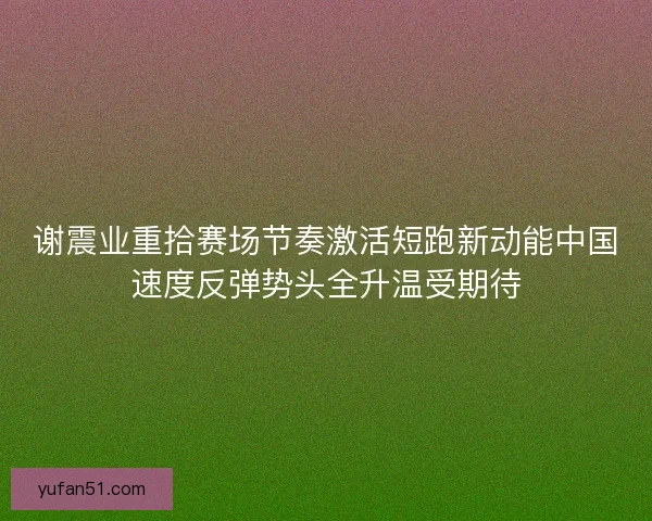 谢震业重拾赛场节奏激活短跑新动能中国速度反弹势头全升温受期待 谢震业重拾赛场节奏激活短跑新动能中国速度反弹势头全升温受期待
