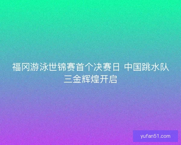 福冈游泳世锦赛首个决赛日 中国跳水队三金辉煌开启