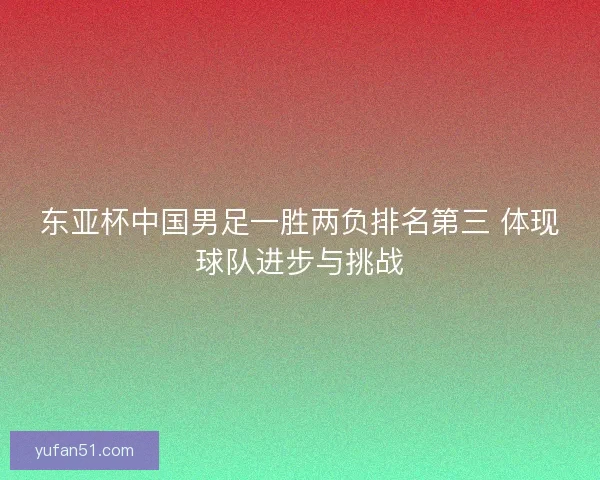 东亚杯中国男足一胜两负排名第三 体现球队进步与挑战