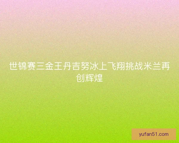 世锦赛三金王丹吉努冰上飞翔挑战米兰再创辉煌 世锦赛三金王丹吉努冰上飞翔挑战米兰再创辉煌