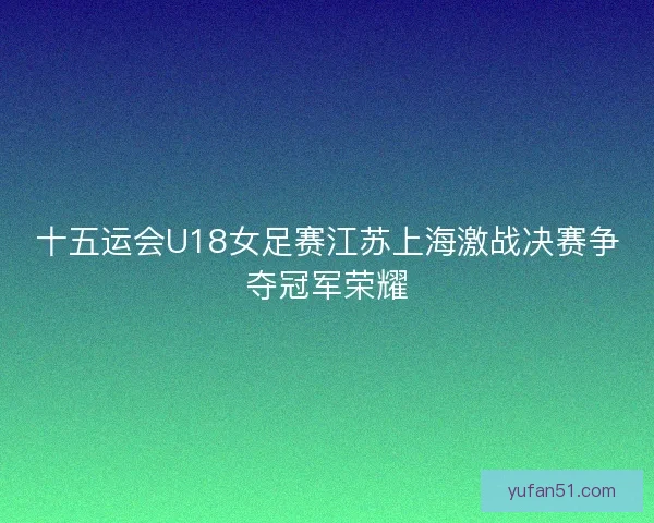 十五运会U18女足赛江苏上海激战决赛争夺冠军荣耀 十五运会U18女足赛江苏上海激战决赛争夺冠军荣耀