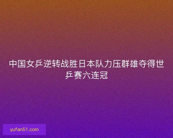 中国女乒逆转战胜日本队力压群雄夺得世乒赛六连冠 中国女乒逆转战胜日本队力压群雄夺得世乒赛六连冠