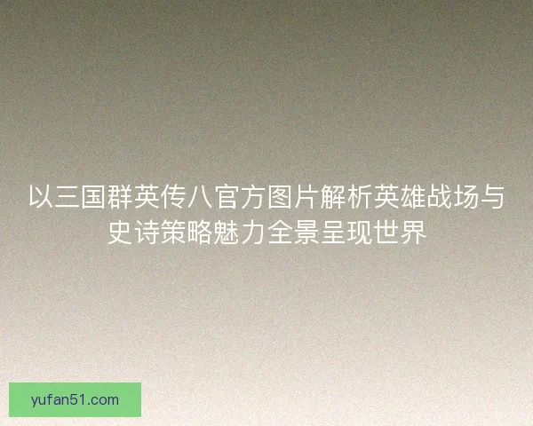 以三国群英传八官方图片解析英雄战场与史诗策略魅力全景呈现世界 以三国群英传八官方图片解析英雄战场与史诗策略魅力全景呈现世界