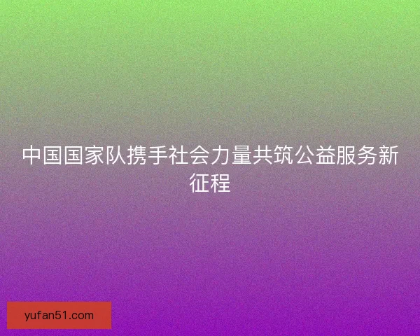 中国国家队携手社会力量共筑公益服务新征程 中国国家队携手社会力量共筑公益服务新征程