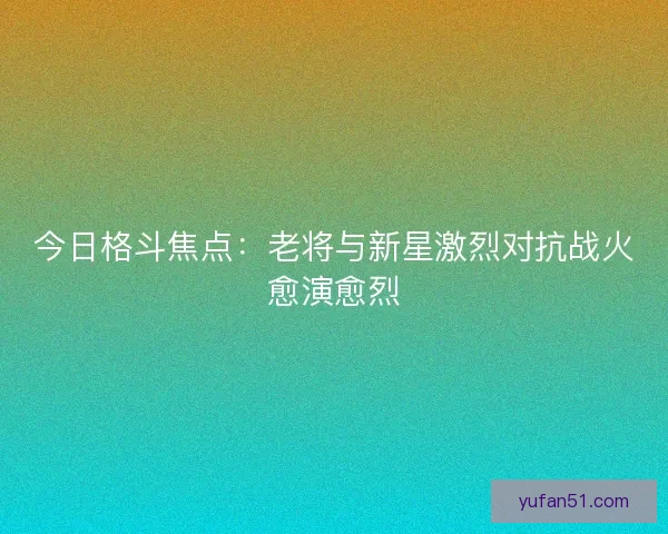今日格斗焦点:老将与新星激烈对抗战火愈演愈烈 今日格斗焦点:老将与新星激烈对抗战火愈演愈烈